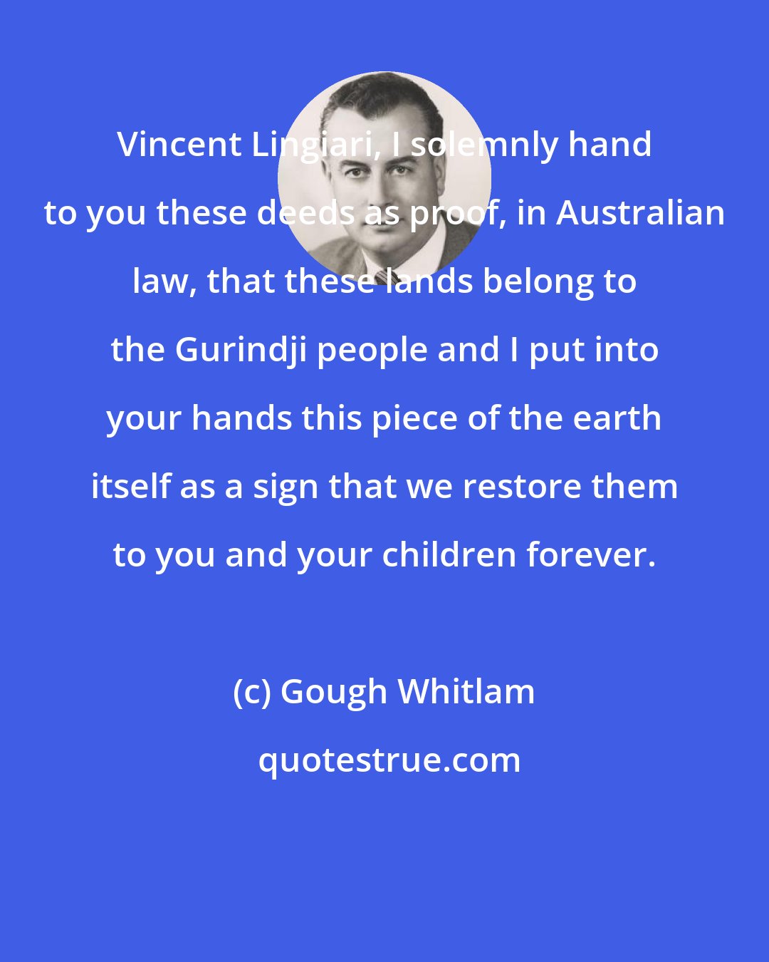 Gough Whitlam: Vincent Lingiari, I solemnly hand to you these deeds as proof, in Australian law, that these lands belong to the Gurindji people and I put into your hands this piece of the earth itself as a sign that we restore them to you and your children forever.