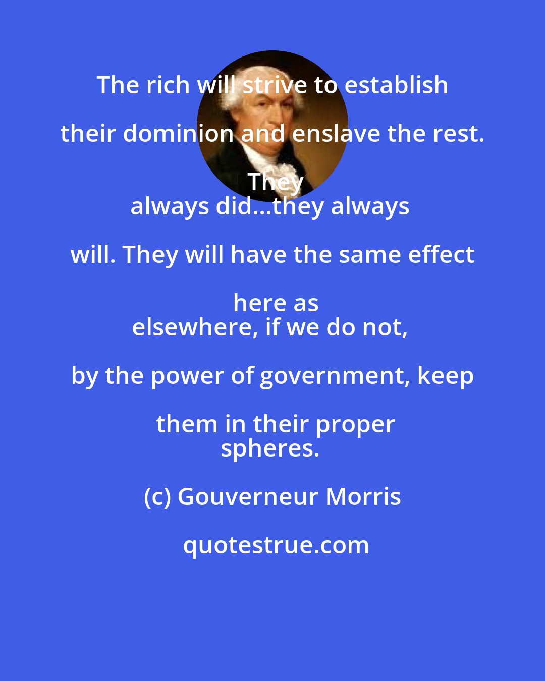 Gouverneur Morris: The rich will strive to establish their dominion and enslave the rest. They
always did...they always will. They will have the same effect here as
elsewhere, if we do not, by the power of government, keep them in their proper
spheres.