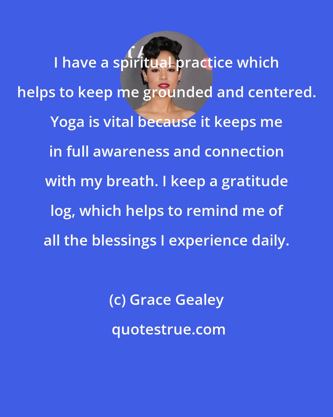 Grace Gealey: I have a spiritual practice which helps to keep me grounded and centered. Yoga is vital because it keeps me in full awareness and connection with my breath. I keep a gratitude log, which helps to remind me of all the blessings I experience daily.