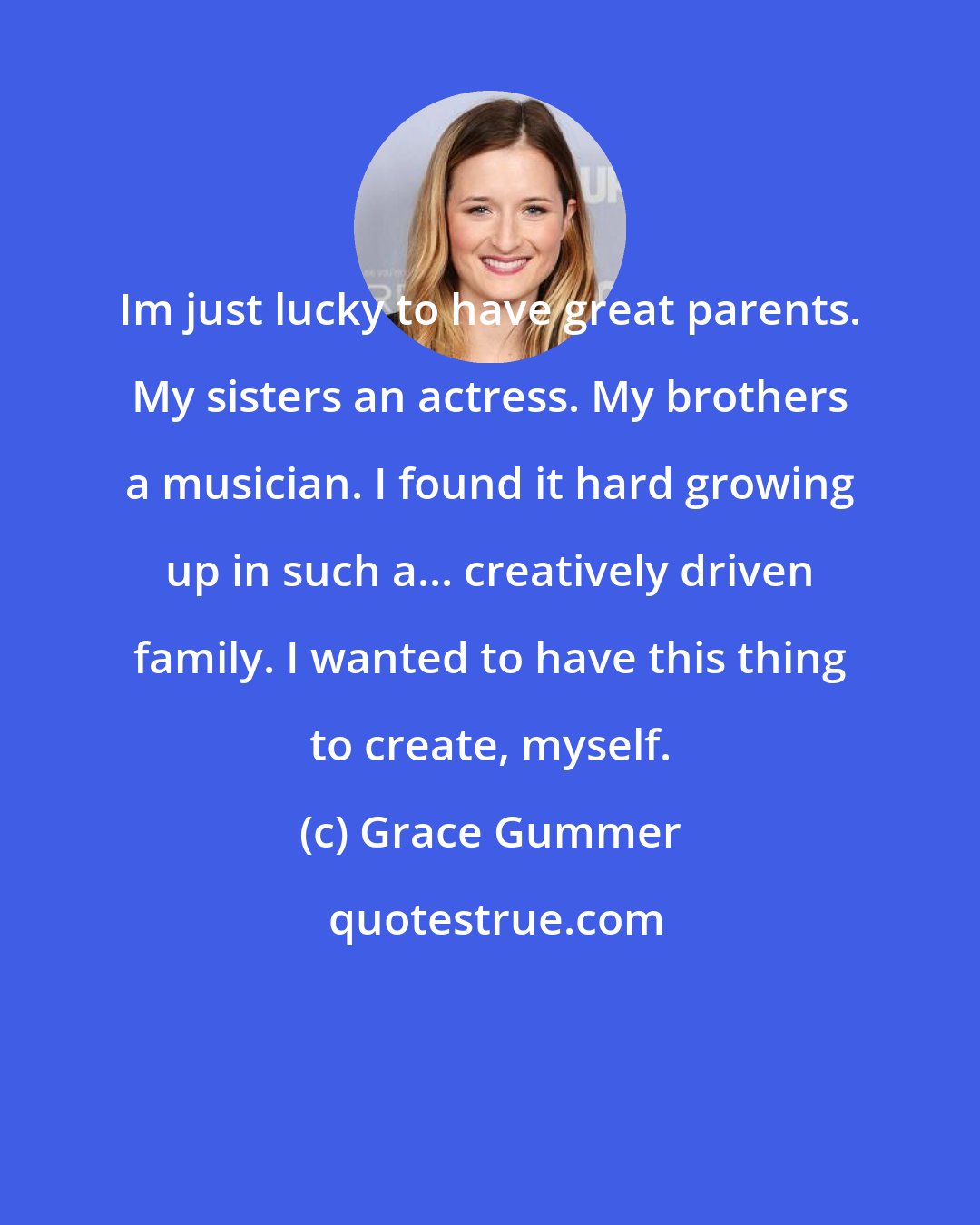 Grace Gummer: Im just lucky to have great parents. My sisters an actress. My brothers a musician. I found it hard growing up in such a... creatively driven family. I wanted to have this thing to create, myself.