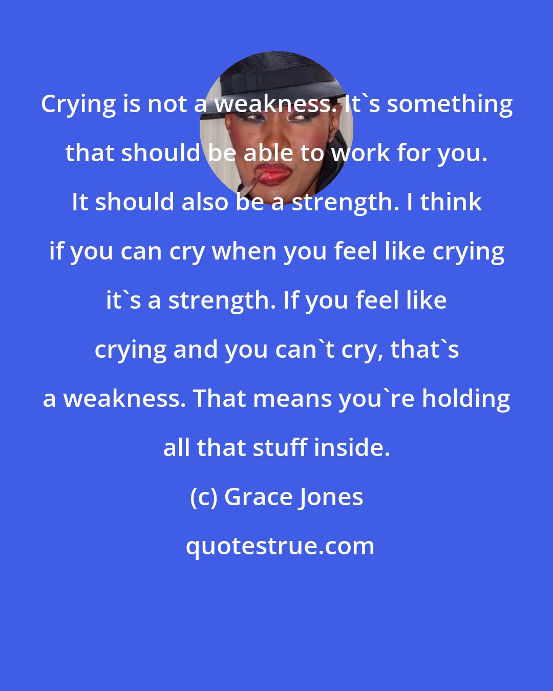 Grace Jones: Crying is not a weakness. It's something that should be able to work for you. It should also be a strength. I think if you can cry when you feel like crying it's a strength. If you feel like crying and you can't cry, that's a weakness. That means you're holding all that stuff inside.