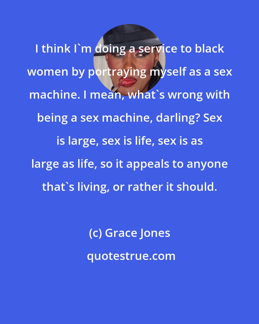 Grace Jones: I think I'm doing a service to black women by portraying myself as a sex machine. I mean, what's wrong with being a sex machine, darling? Sex is large, sex is life, sex is as large as life, so it appeals to anyone that's living, or rather it should.