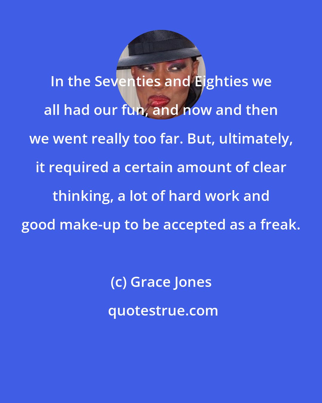 Grace Jones: In the Seventies and Eighties we all had our fun, and now and then we went really too far. But, ultimately, it required a certain amount of clear thinking, a lot of hard work and good make-up to be accepted as a freak.