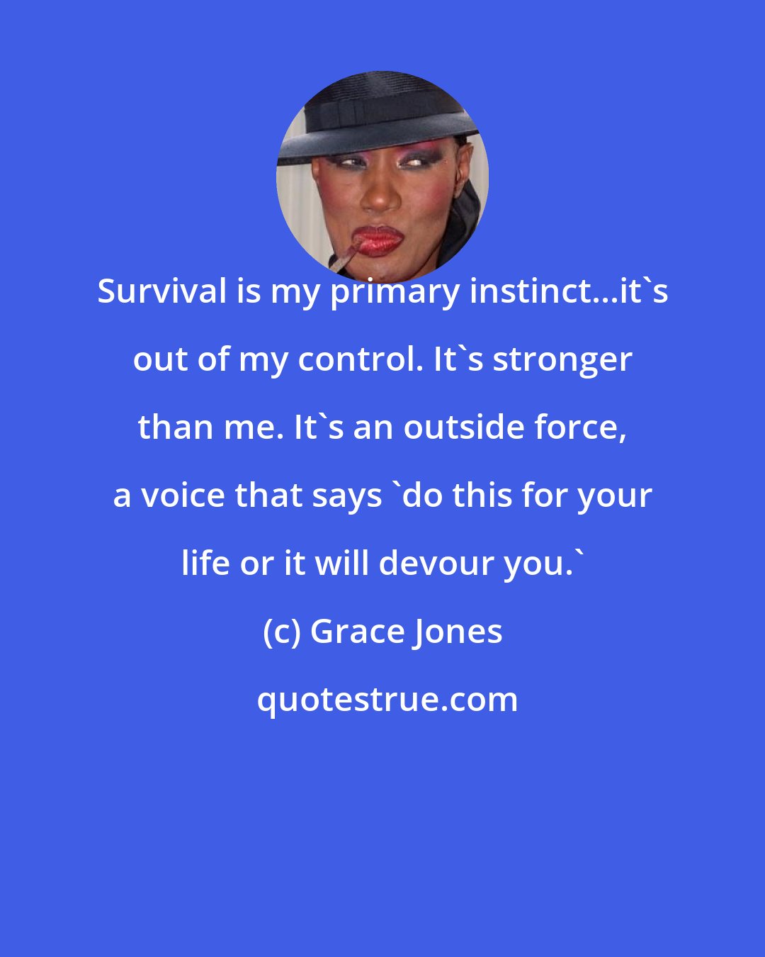 Grace Jones: Survival is my primary instinct...it's out of my control. It's stronger than me. It's an outside force, a voice that says 'do this for your life or it will devour you.'