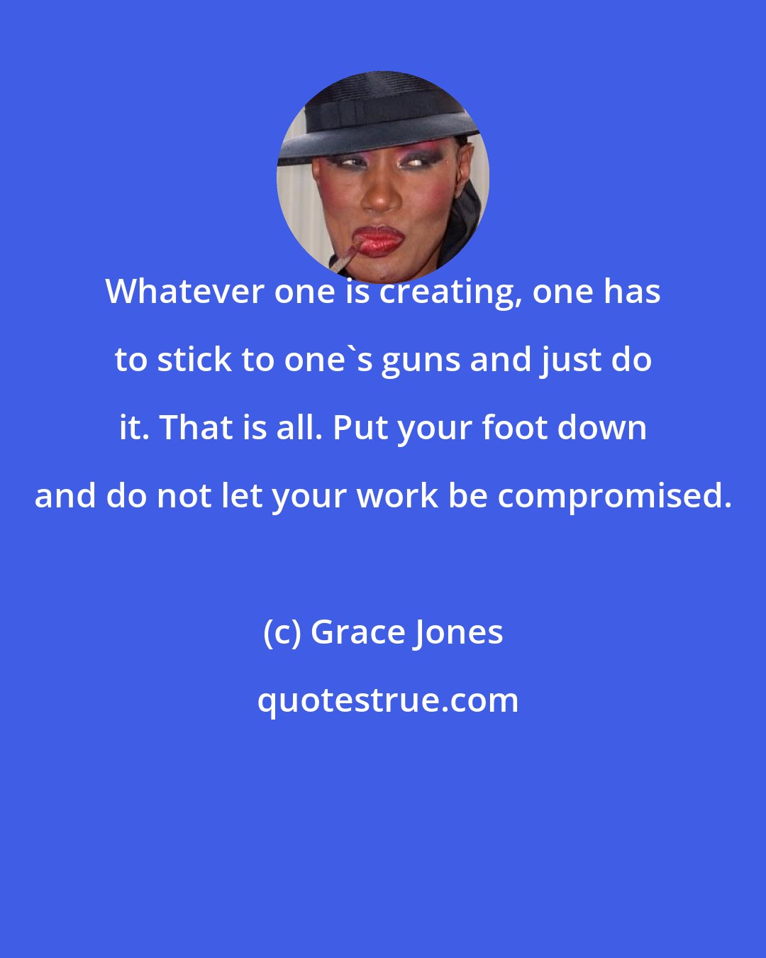 Grace Jones: Whatever one is creating, one has to stick to one's guns and just do it. That is all. Put your foot down and do not let your work be compromised.