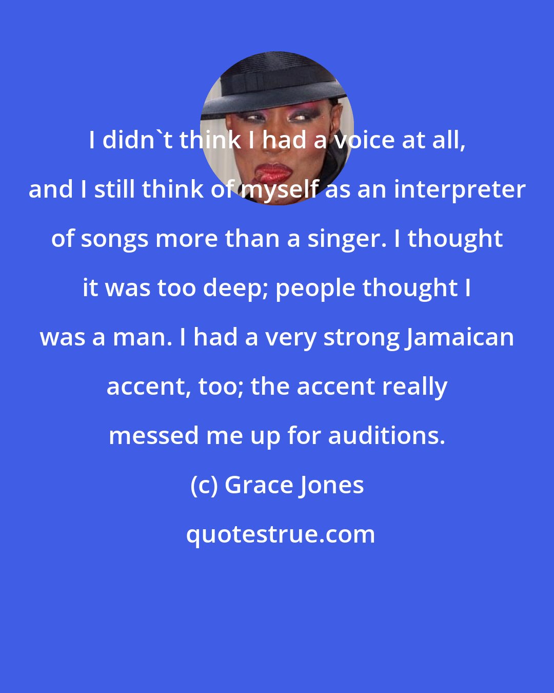 Grace Jones: I didn't think I had a voice at all, and I still think of myself as an interpreter of songs more than a singer. I thought it was too deep; people thought I was a man. I had a very strong Jamaican accent, too; the accent really messed me up for auditions.