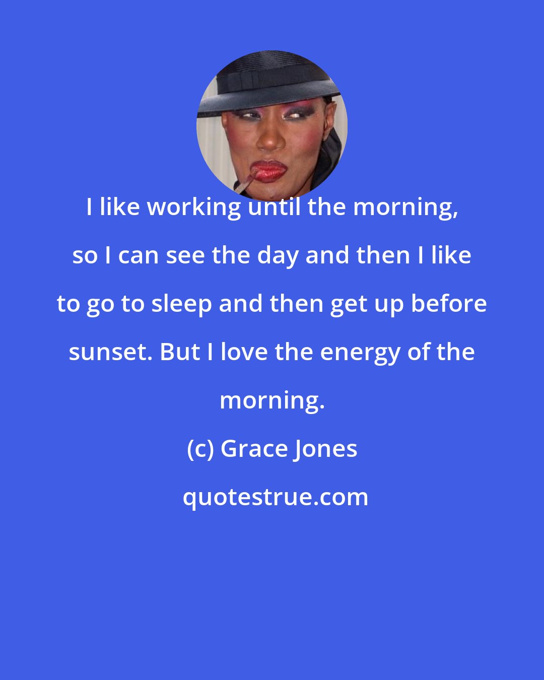 Grace Jones: I like working until the morning, so I can see the day and then I like to go to sleep and then get up before sunset. But I love the energy of the morning.