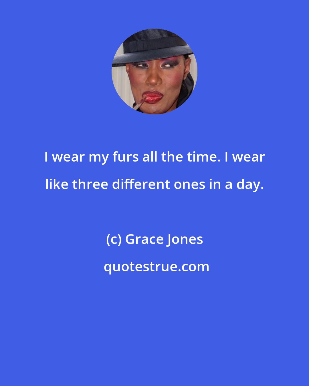 Grace Jones: I wear my furs all the time. I wear like three different ones in a day.