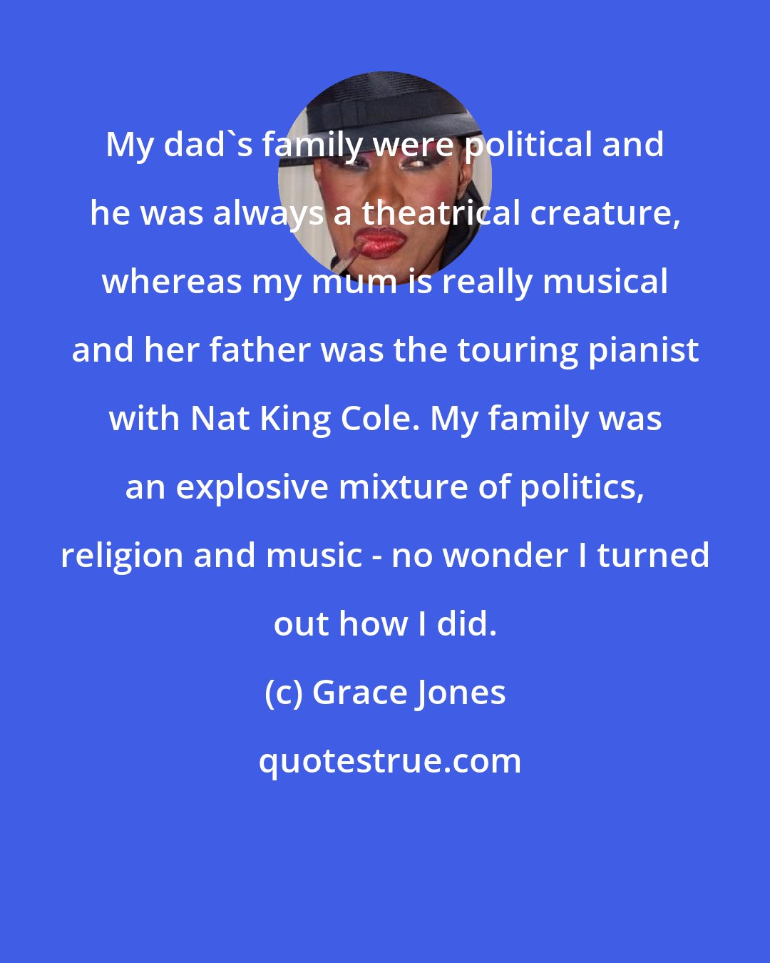 Grace Jones: My dad's family were political and he was always a theatrical creature, whereas my mum is really musical and her father was the touring pianist with Nat King Cole. My family was an explosive mixture of politics, religion and music - no wonder I turned out how I did.