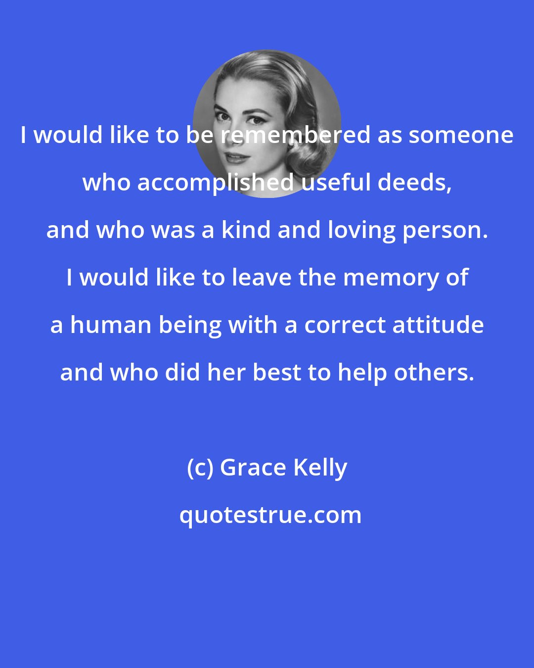Grace Kelly: I would like to be remembered as someone who accomplished useful deeds, and who was a kind and loving person. I would like to leave the memory of a human being with a correct attitude and who did her best to help others.