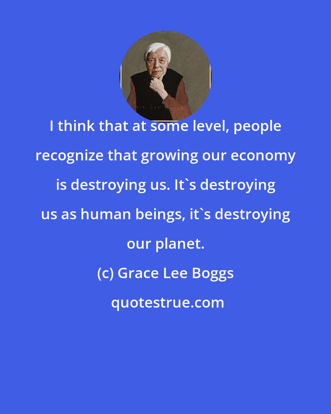 Grace Lee Boggs: I think that at some level, people recognize that growing our economy is destroying us. It's destroying us as human beings, it's destroying our planet.