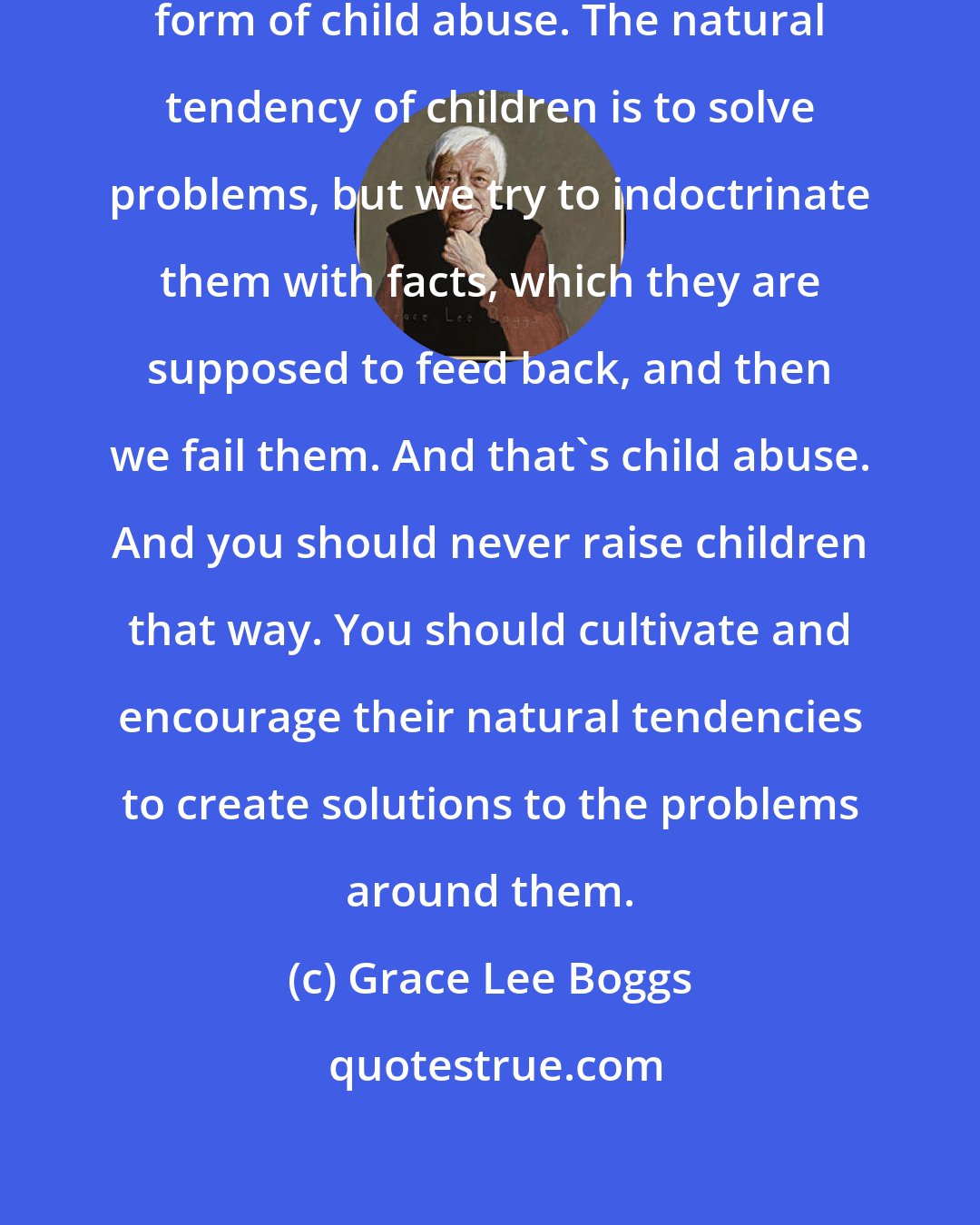 Grace Lee Boggs: I think that education today is a form of child abuse. The natural tendency of children is to solve problems, but we try to indoctrinate them with facts, which they are supposed to feed back, and then we fail them. And that's child abuse. And you should never raise children that way. You should cultivate and encourage their natural tendencies to create solutions to the problems around them.