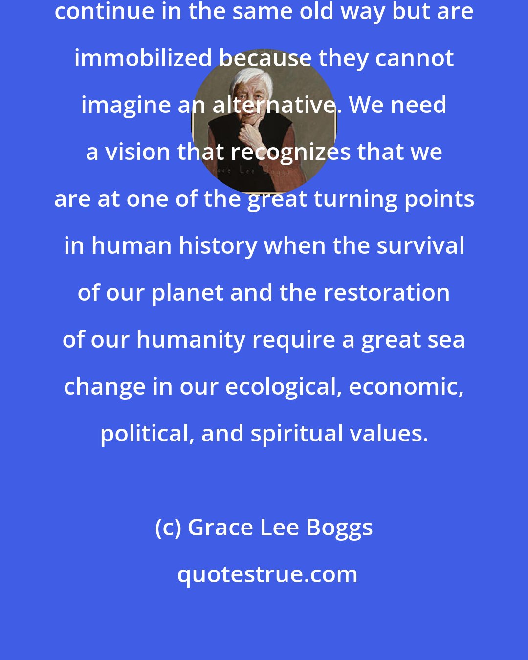 Grace Lee Boggs: People are aware that they cannot continue in the same old way but are immobilized because they cannot imagine an alternative. We need a vision that recognizes that we are at one of the great turning points in human history when the survival of our planet and the restoration of our humanity require a great sea change in our ecological, economic, political, and spiritual values.