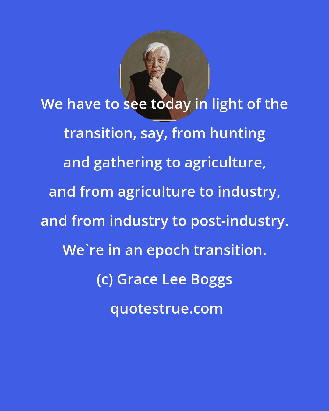 Grace Lee Boggs: We have to see today in light of the transition, say, from hunting and gathering to agriculture, and from agriculture to industry, and from industry to post-industry. We're in an epoch transition.