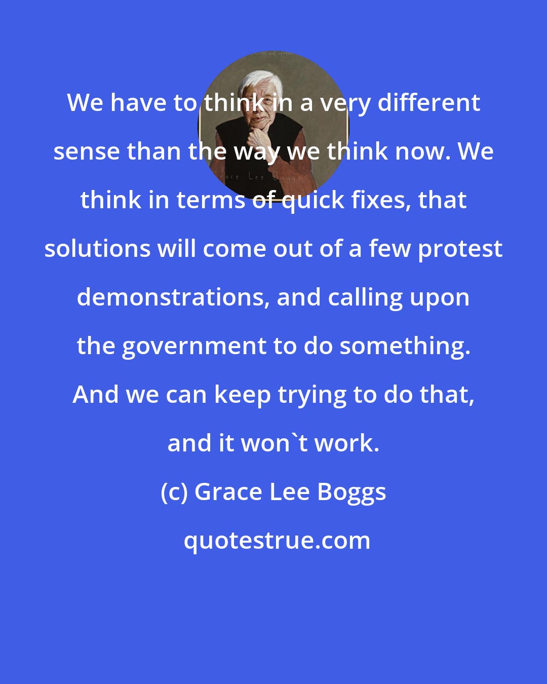 Grace Lee Boggs: We have to think in a very different sense than the way we think now. We think in terms of quick fixes, that solutions will come out of a few protest demonstrations, and calling upon the government to do something. And we can keep trying to do that, and it won't work.