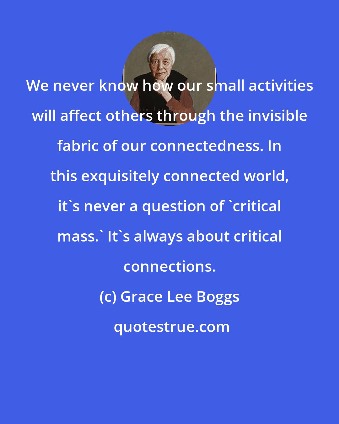 Grace Lee Boggs: We never know how our small activities will affect others through the invisible fabric of our connectedness. In this exquisitely connected world, it's never a question of 'critical mass.' It's always about critical connections.