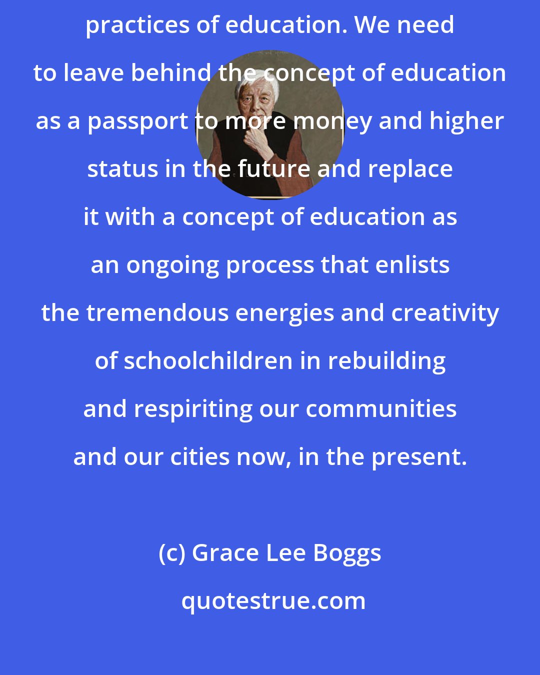 Grace Lee Boggs: We urgently need a paradigm shift in our concept of the purposes and practices of education. We need to leave behind the concept of education as a passport to more money and higher status in the future and replace it with a concept of education as an ongoing process that enlists the tremendous energies and creativity of schoolchildren in rebuilding and respiriting our communities and our cities now, in the present.