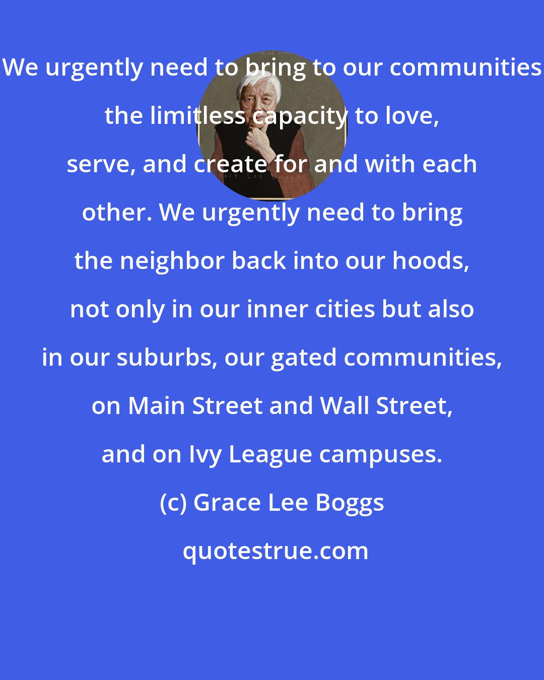Grace Lee Boggs: We urgently need to bring to our communities the limitless capacity to love, serve, and create for and with each other. We urgently need to bring the neighbor back into our hoods, not only in our inner cities but also in our suburbs, our gated communities, on Main Street and Wall Street, and on Ivy League campuses.