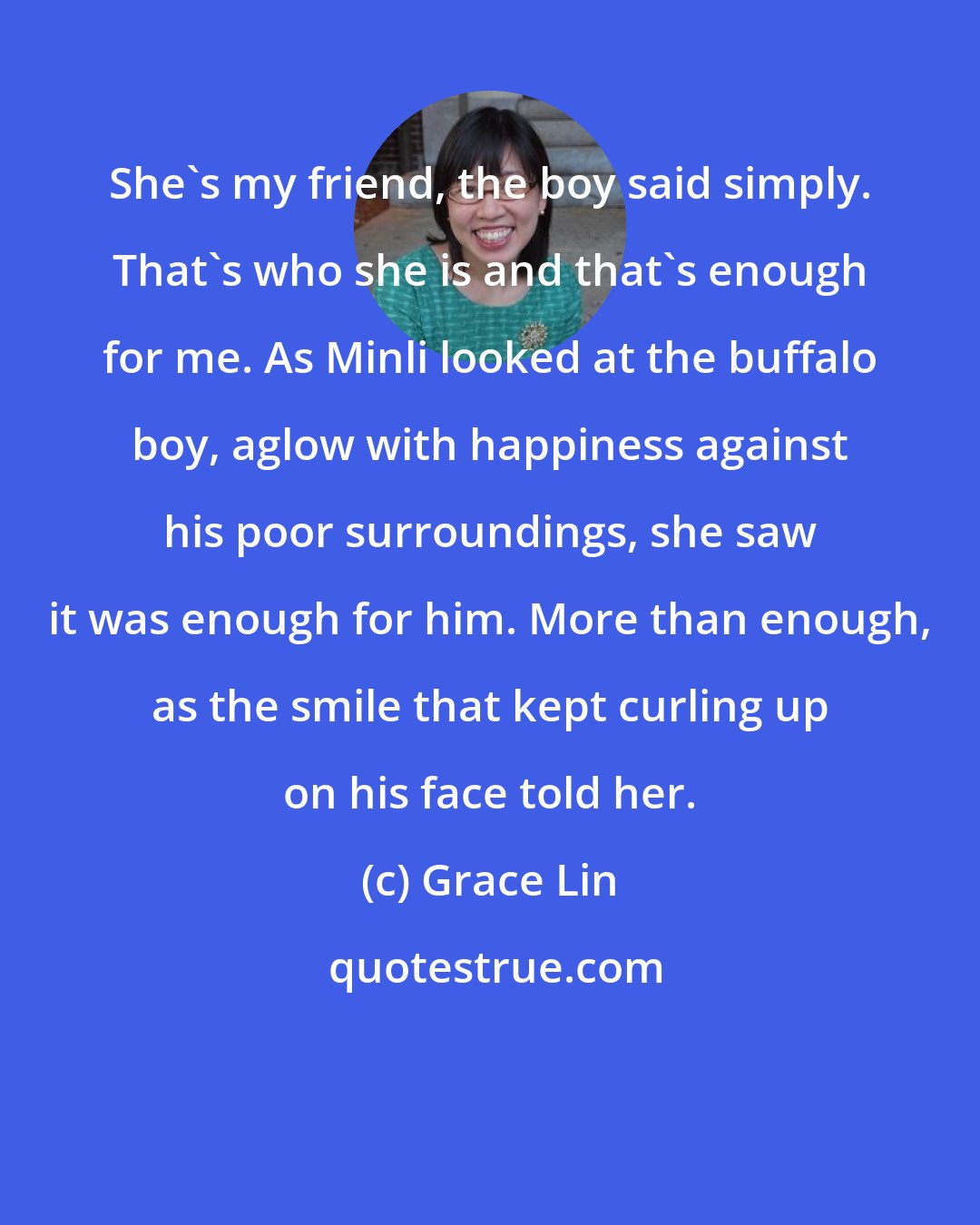 Grace Lin: She's my friend, the boy said simply. That's who she is and that's enough for me. As Minli looked at the buffalo boy, aglow with happiness against his poor surroundings, she saw it was enough for him. More than enough, as the smile that kept curling up on his face told her.