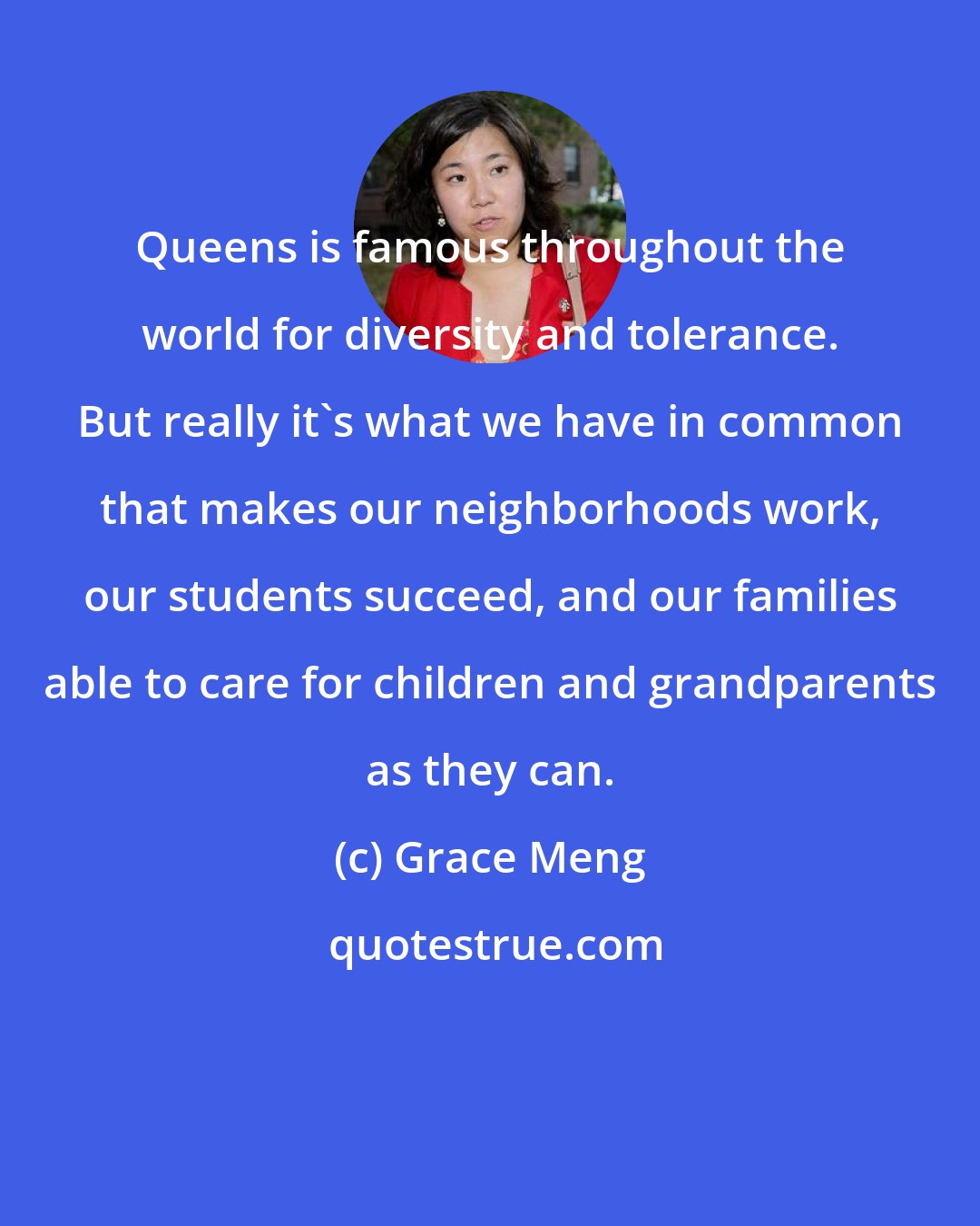 Grace Meng: Queens is famous throughout the world for diversity and tolerance. But really it's what we have in common that makes our neighborhoods work, our students succeed, and our families able to care for children and grandparents as they can.