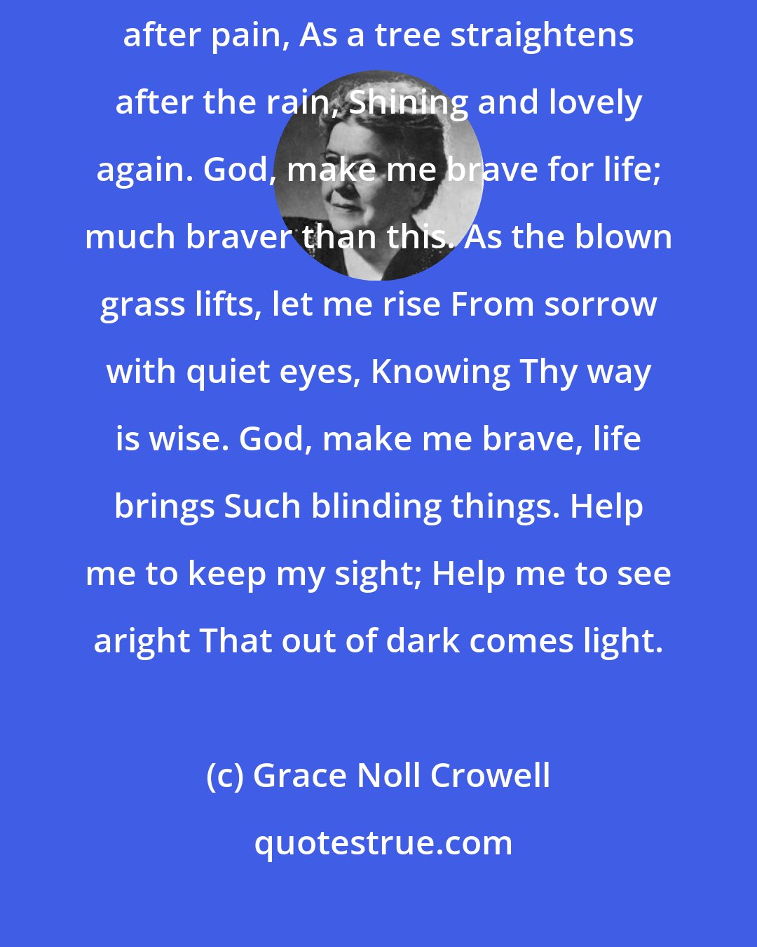 Grace Noll Crowell: God, make me brave for life: oh, braver than this. Let me straighten after pain, As a tree straightens after the rain, Shining and lovely again. God, make me brave for life; much braver than this. As the blown grass lifts, let me rise From sorrow with quiet eyes, Knowing Thy way is wise. God, make me brave, life brings Such blinding things. Help me to keep my sight; Help me to see aright That out of dark comes light.