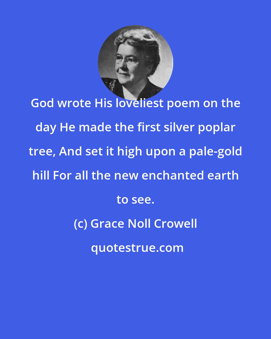 Grace Noll Crowell: God wrote His loveliest poem on the day He made the first silver poplar tree, And set it high upon a pale-gold hill For all the new enchanted earth to see.