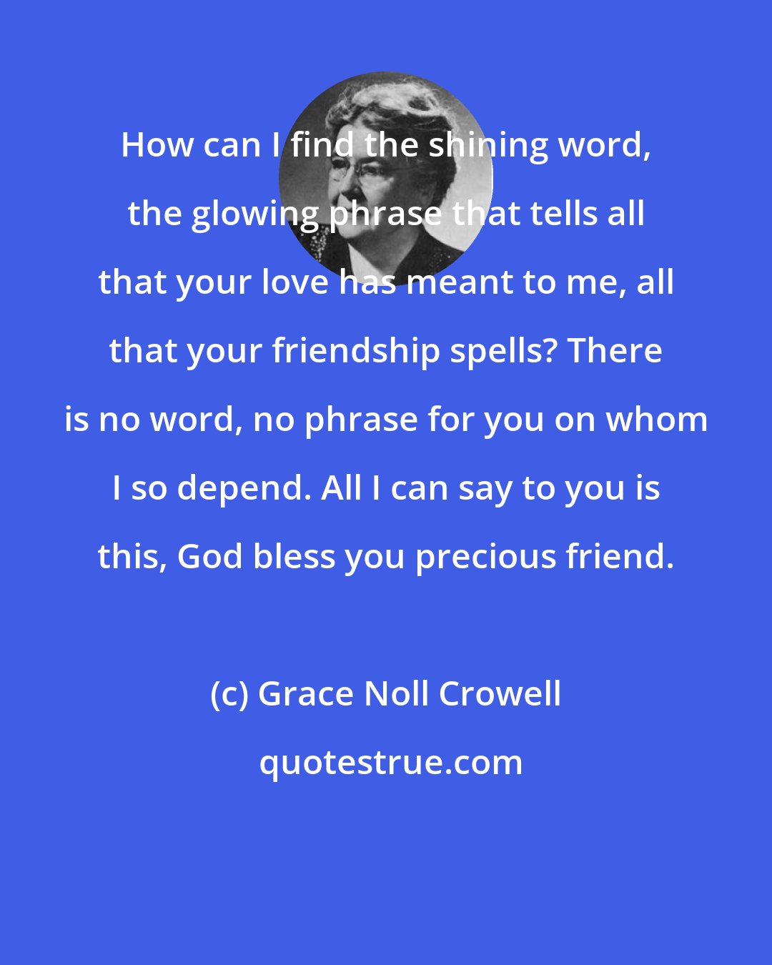 Grace Noll Crowell: How can I find the shining word, the glowing phrase that tells all that your love has meant to me, all that your friendship spells? There is no word, no phrase for you on whom I so depend. All I can say to you is this, God bless you precious friend.