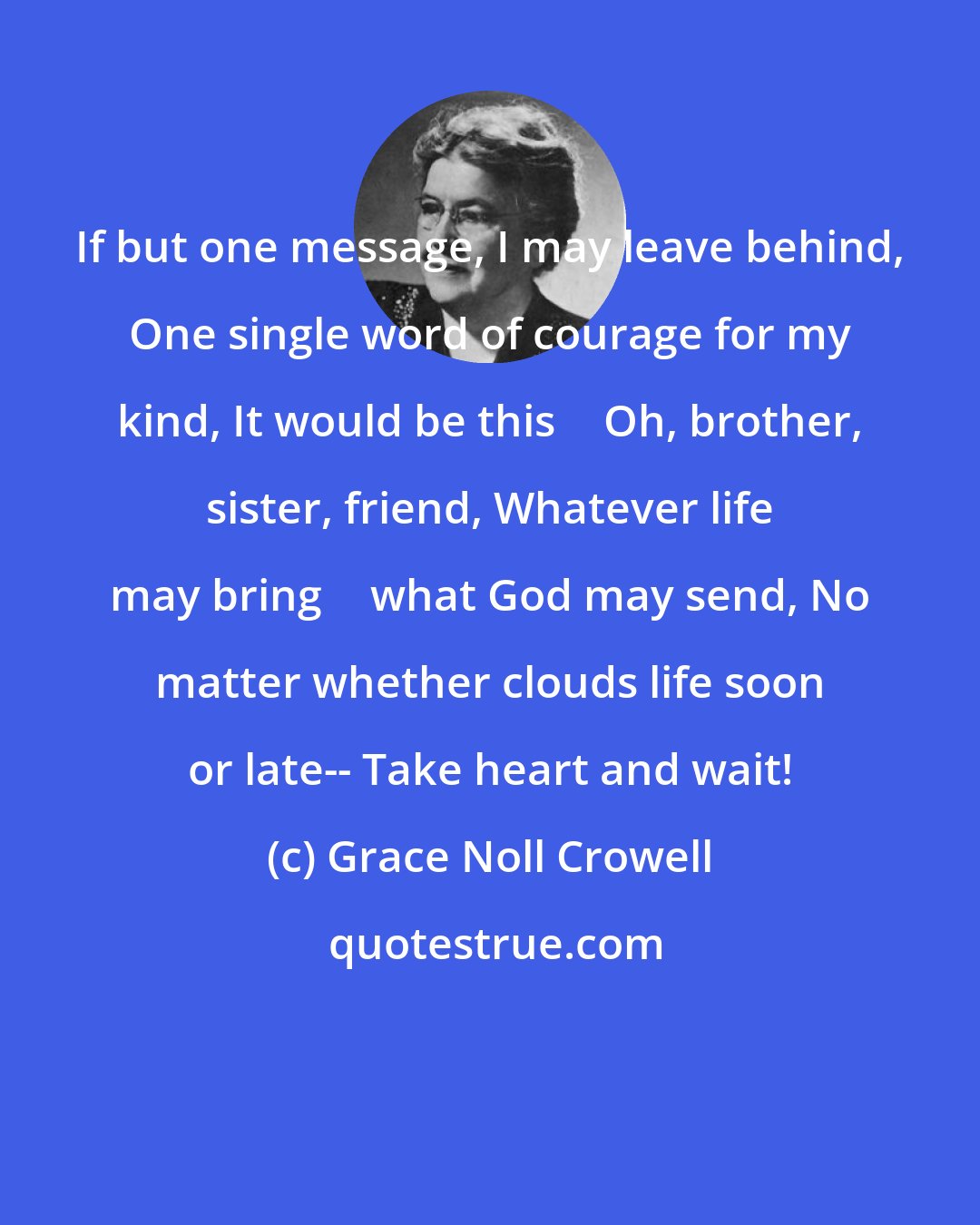 Grace Noll Crowell: If but one message, I may leave behind, One single word of courage for my kind, It would be this  Oh, brother, sister, friend, Whatever life may bring  what God may send, No matter whether clouds life soon or late-- Take heart and wait!