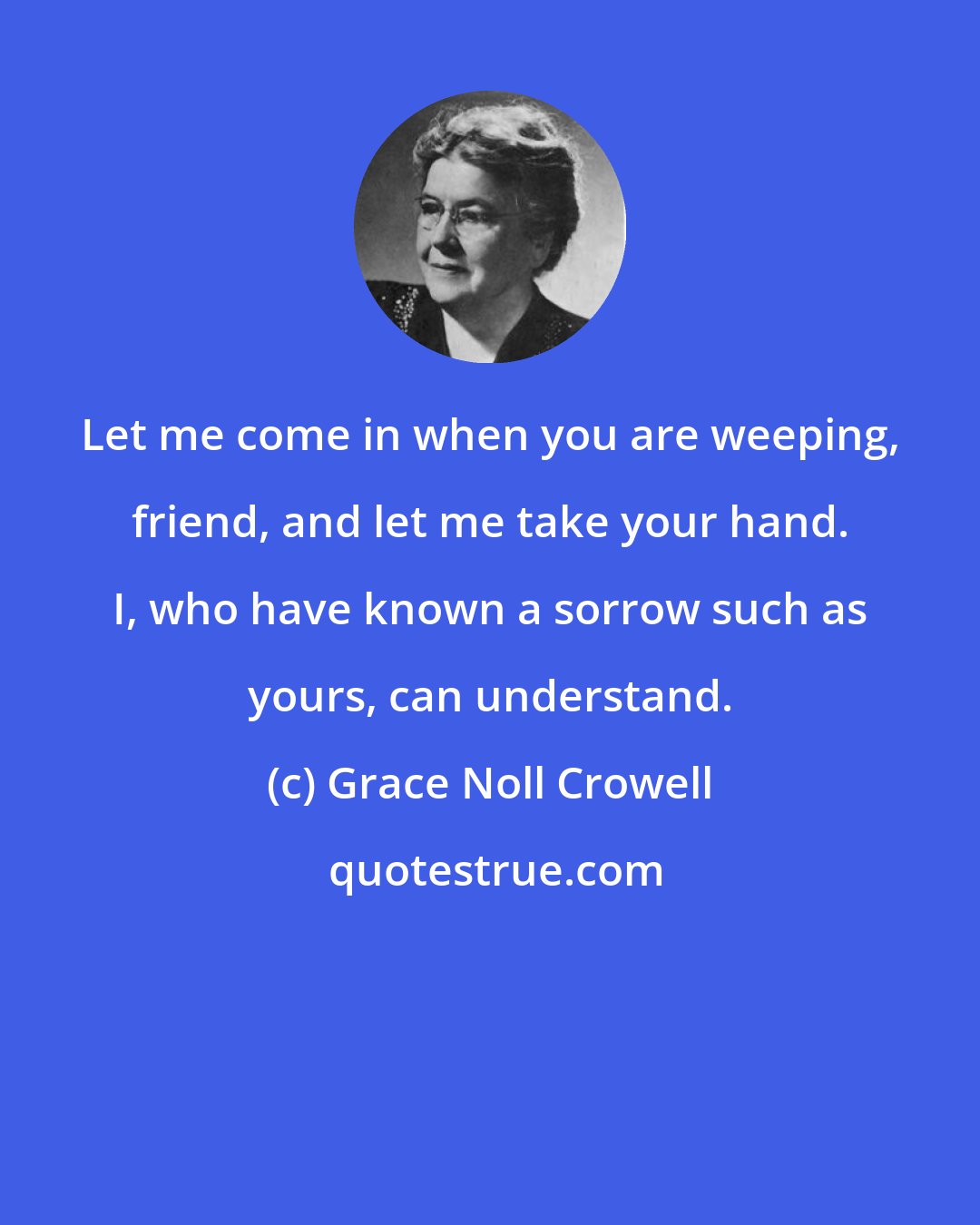 Grace Noll Crowell: Let me come in when you are weeping, friend, and let me take your hand. I, who have known a sorrow such as yours, can understand.