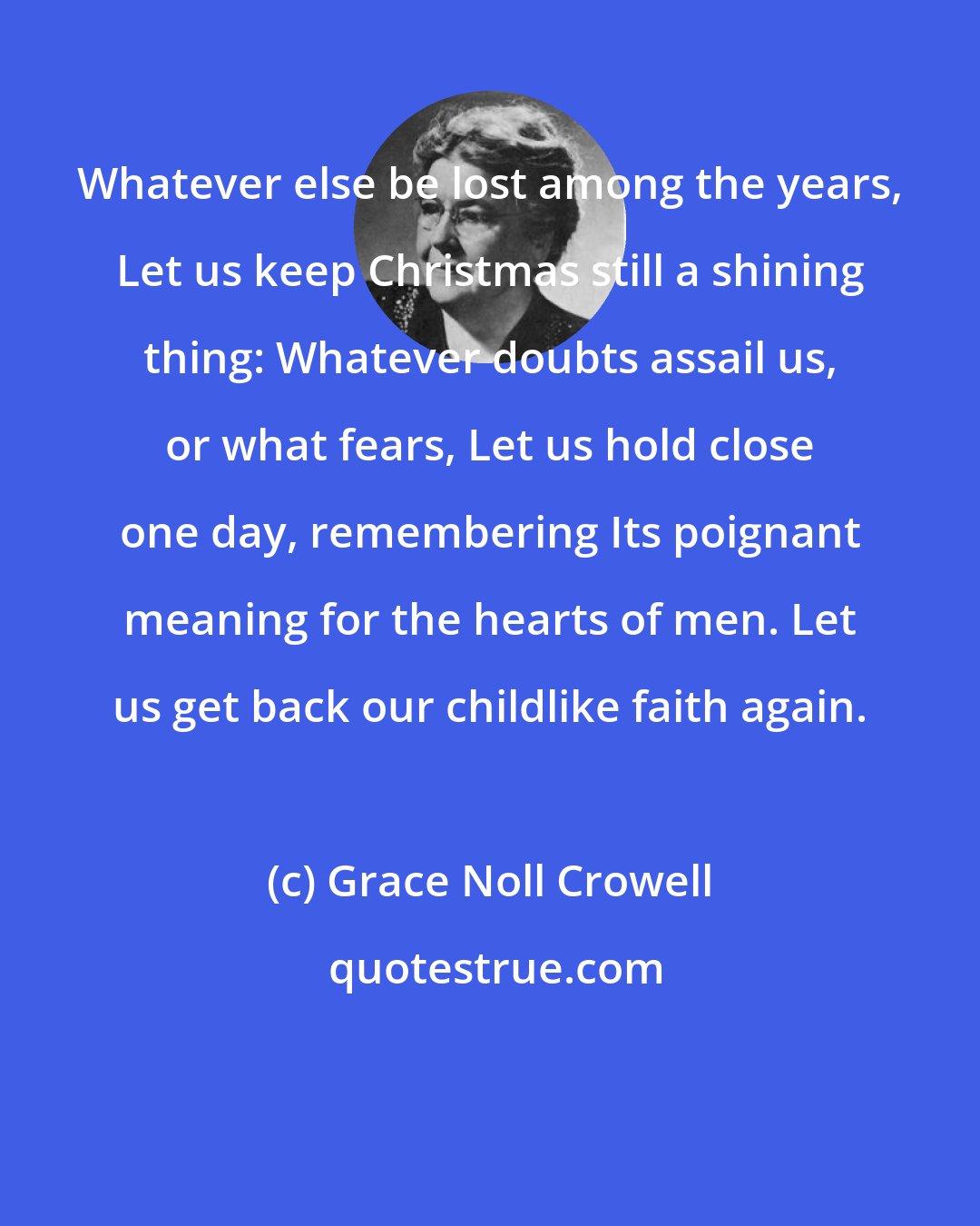 Grace Noll Crowell: Whatever else be lost among the years, Let us keep Christmas still a shining thing: Whatever doubts assail us, or what fears, Let us hold close one day, remembering Its poignant meaning for the hearts of men. Let us get back our childlike faith again.