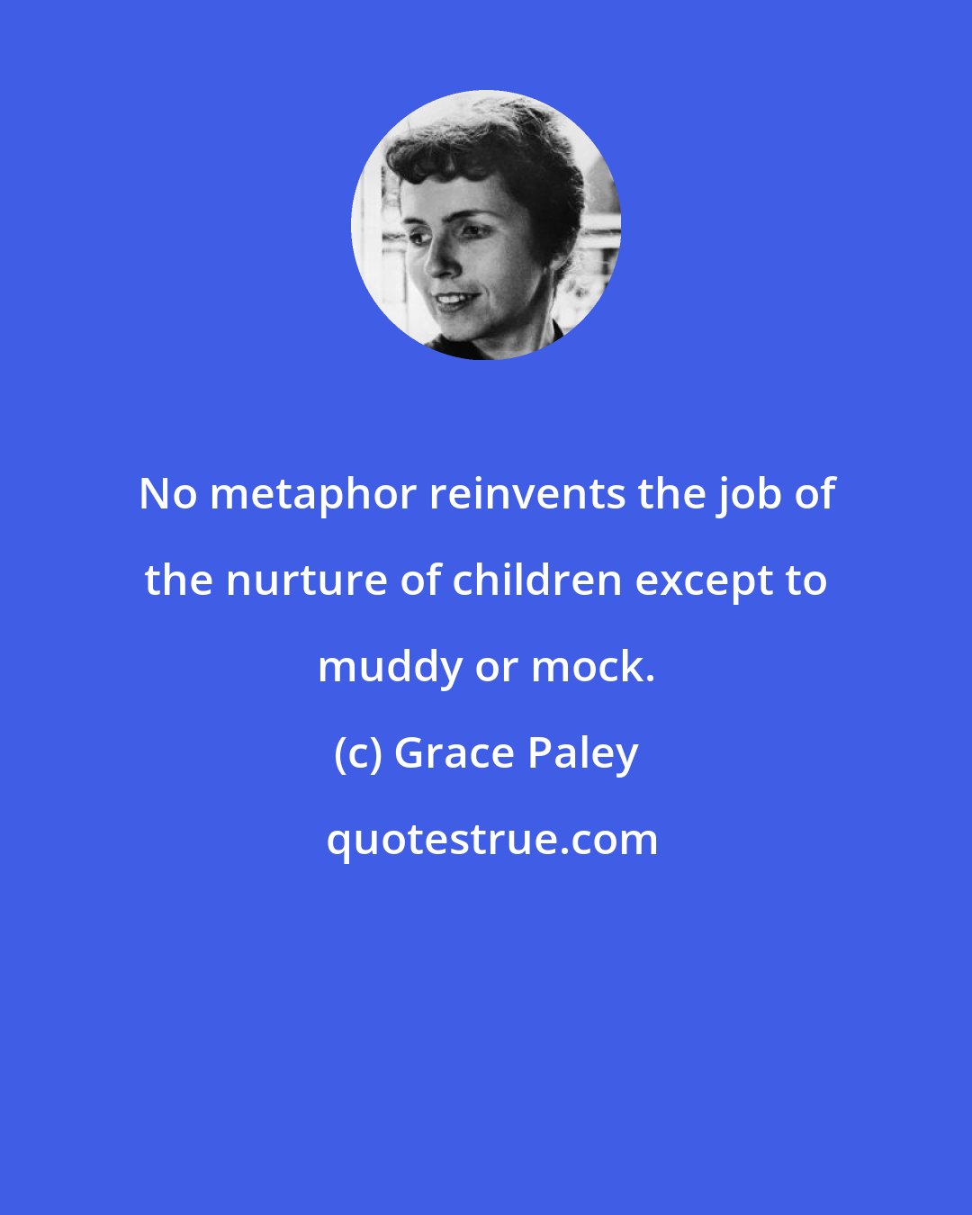 Grace Paley: No metaphor reinvents the job of the nurture of children except to muddy or mock.