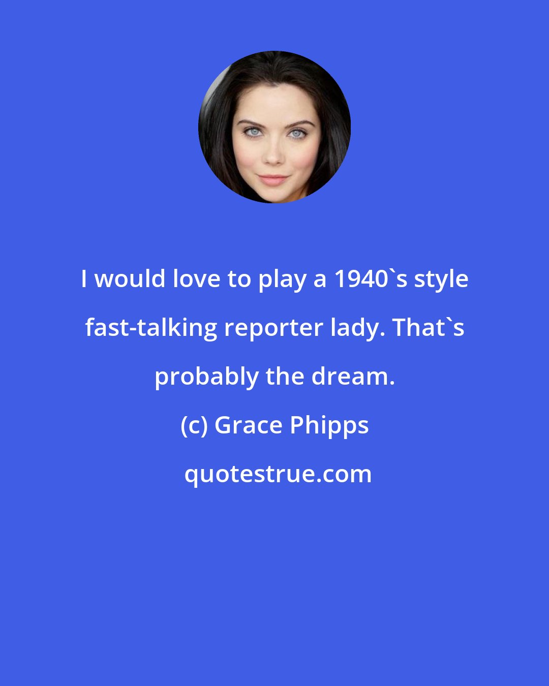 Grace Phipps: I would love to play a 1940's style fast-talking reporter lady. That's probably the dream.