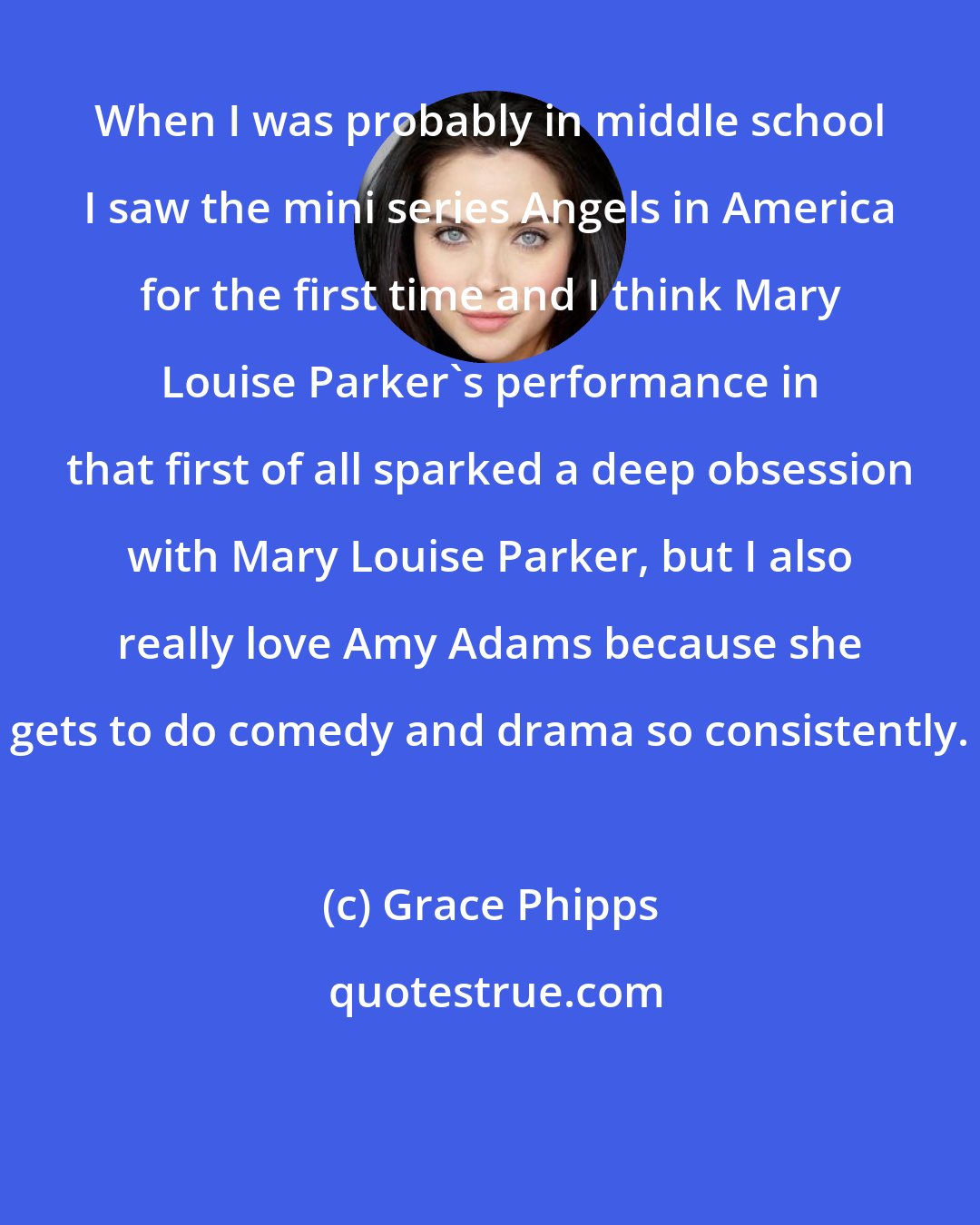 Grace Phipps: When I was probably in middle school I saw the mini series Angels in America for the first time and I think Mary Louise Parker's performance in that first of all sparked a deep obsession with Mary Louise Parker, but I also really love Amy Adams because she gets to do comedy and drama so consistently.