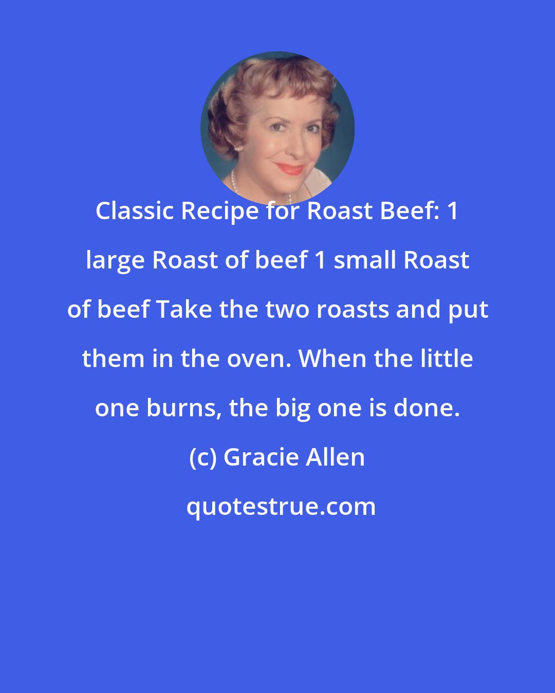 Gracie Allen: Classic Recipe for Roast Beef: 1 large Roast of beef 1 small Roast of beef Take the two roasts and put them in the oven. When the little one burns, the big one is done.