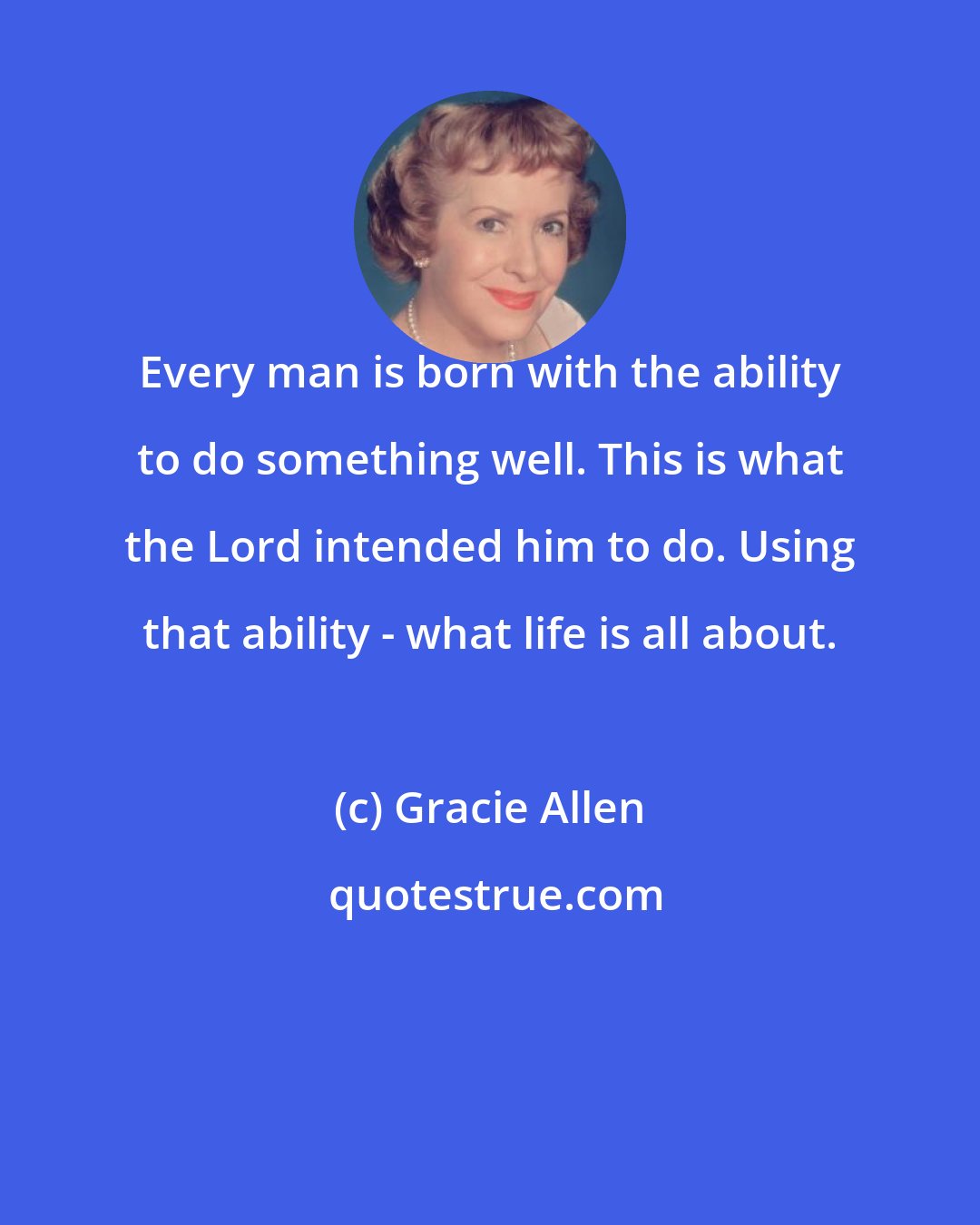 Gracie Allen: Every man is born with the ability to do something well. This is what the Lord intended him to do. Using that ability - what life is all about.