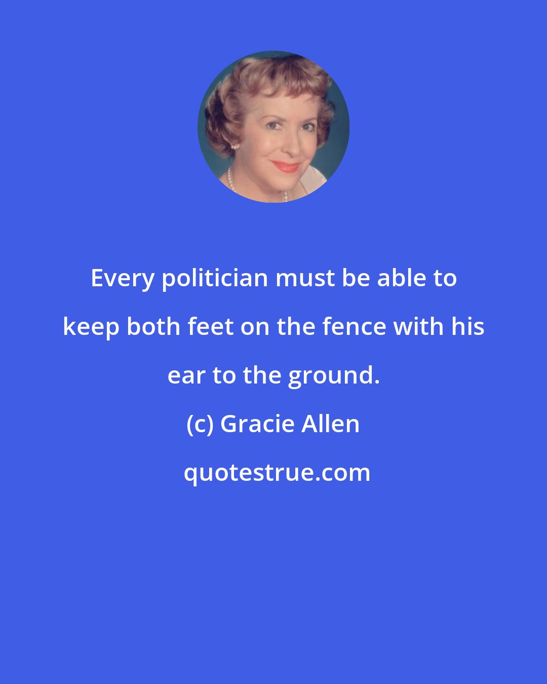 Gracie Allen: Every politician must be able to keep both feet on the fence with his ear to the ground.