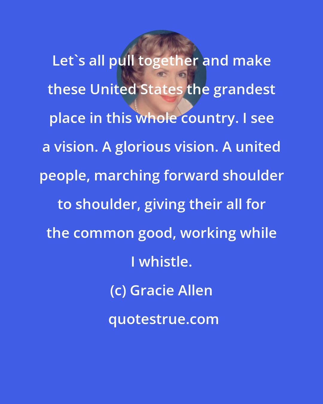 Gracie Allen: Let's all pull together and make these United States the grandest place in this whole country. I see a vision. A glorious vision. A united people, marching forward shoulder to shoulder, giving their all for the common good, working while I whistle.