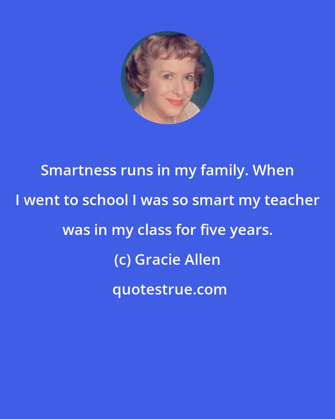 Gracie Allen: Smartness runs in my family. When I went to school I was so smart my teacher was in my class for five years.