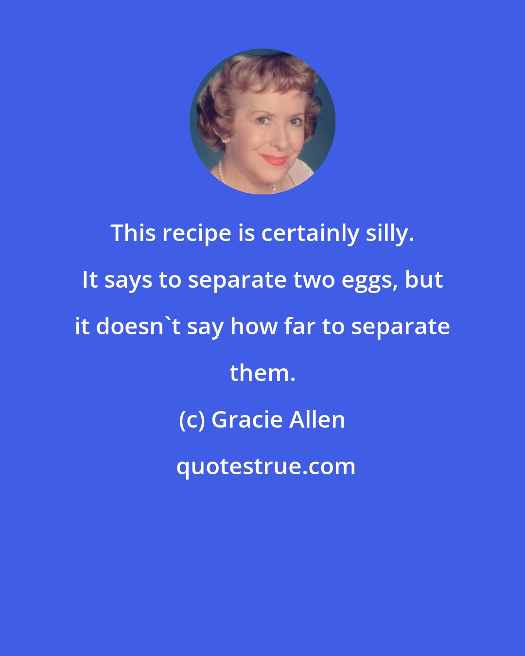 Gracie Allen: This recipe is certainly silly. It says to separate two eggs, but it doesn't say how far to separate them.