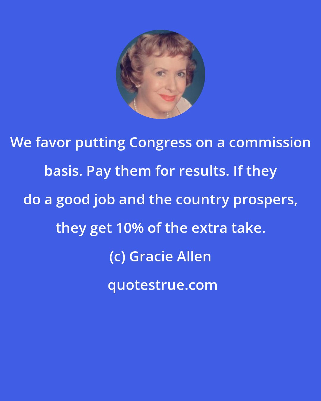 Gracie Allen: We favor putting Congress on a commission basis. Pay them for results. If they do a good job and the country prospers, they get 10% of the extra take.