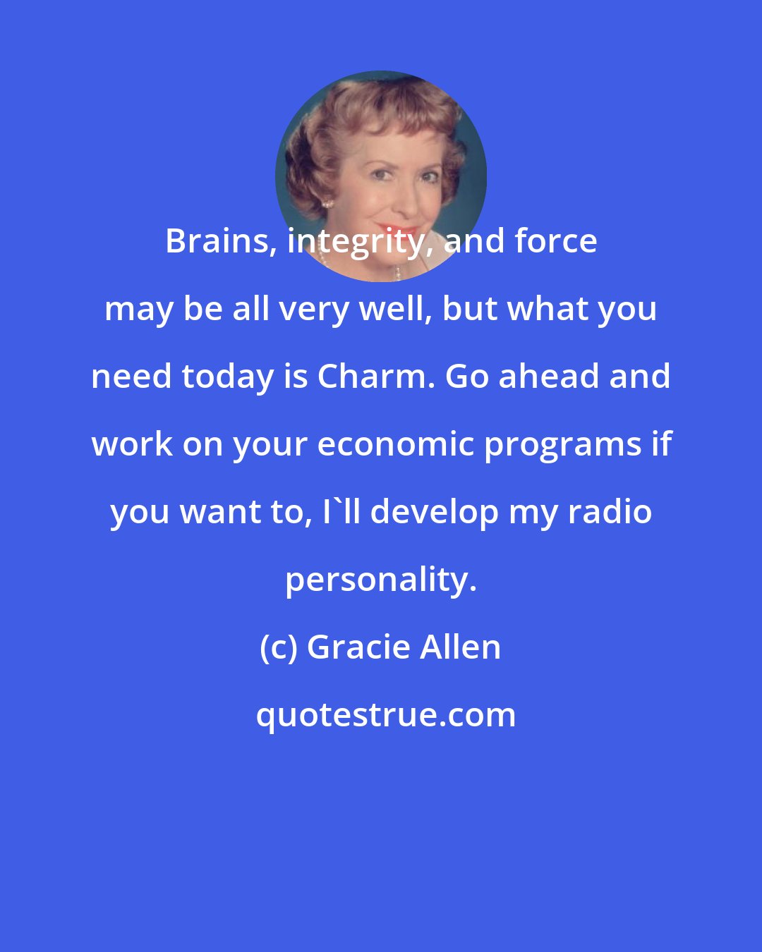 Gracie Allen: Brains, integrity, and force may be all very well, but what you need today is Charm. Go ahead and work on your economic programs if you want to, I'll develop my radio personality.