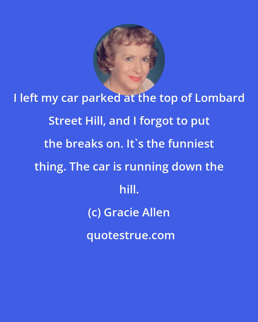 Gracie Allen: I left my car parked at the top of Lombard Street Hill, and I forgot to put the breaks on. It's the funniest thing. The car is running down the hill.