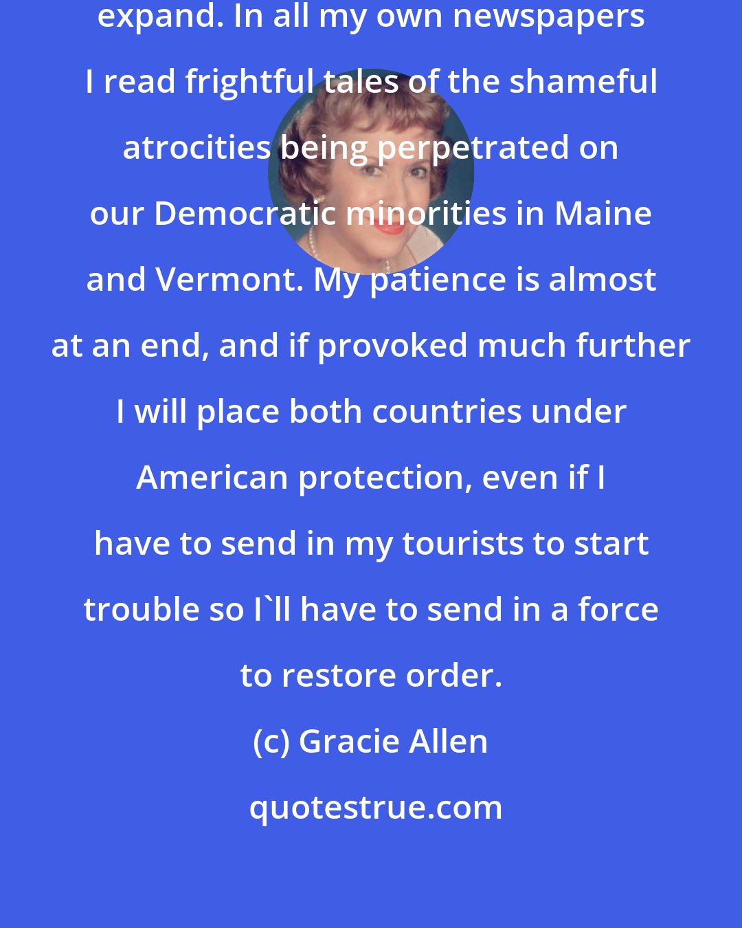 Gracie Allen: This country needs room to grow and expand. In all my own newspapers I read frightful tales of the shameful atrocities being perpetrated on our Democratic minorities in Maine and Vermont. My patience is almost at an end, and if provoked much further I will place both countries under American protection, even if I have to send in my tourists to start trouble so I'll have to send in a force to restore order.