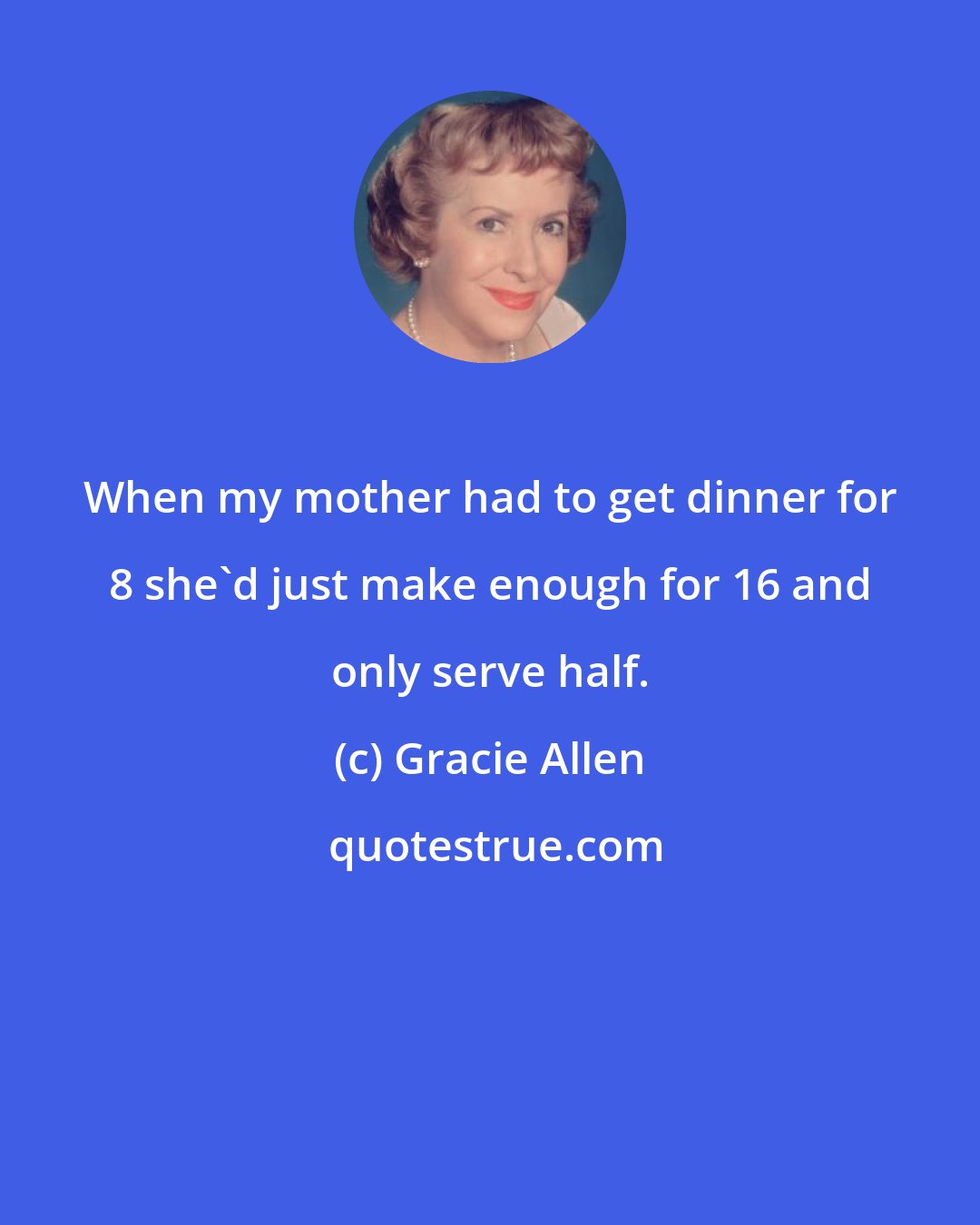 Gracie Allen: When my mother had to get dinner for 8 she'd just make enough for 16 and only serve half.