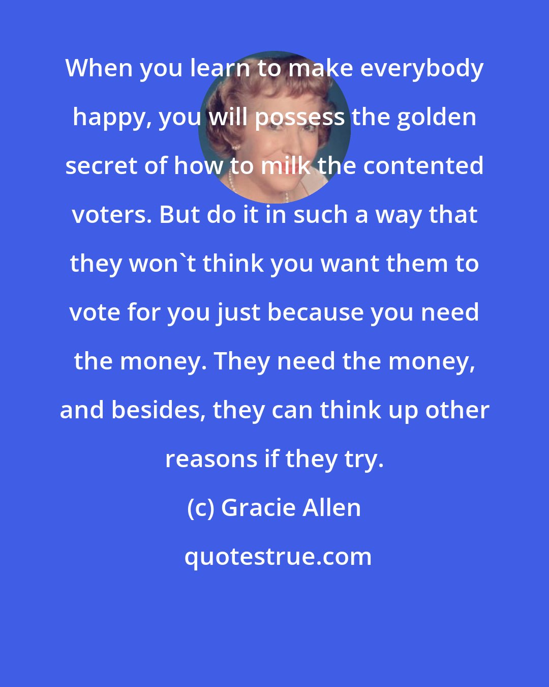 Gracie Allen: When you learn to make everybody happy, you will possess the golden secret of how to milk the contented voters. But do it in such a way that they won't think you want them to vote for you just because you need the money. They need the money, and besides, they can think up other reasons if they try.