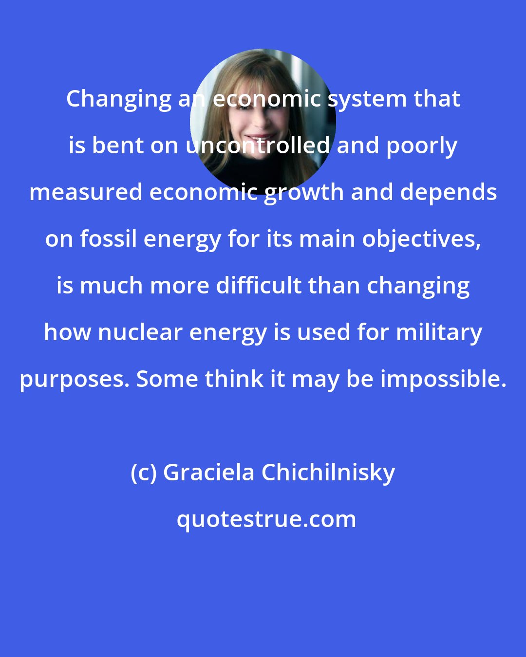 Graciela Chichilnisky: Changing an economic system that is bent on uncontrolled and poorly measured economic growth and depends on fossil energy for its main objectives, is much more difficult than changing how nuclear energy is used for military purposes. Some think it may be impossible.