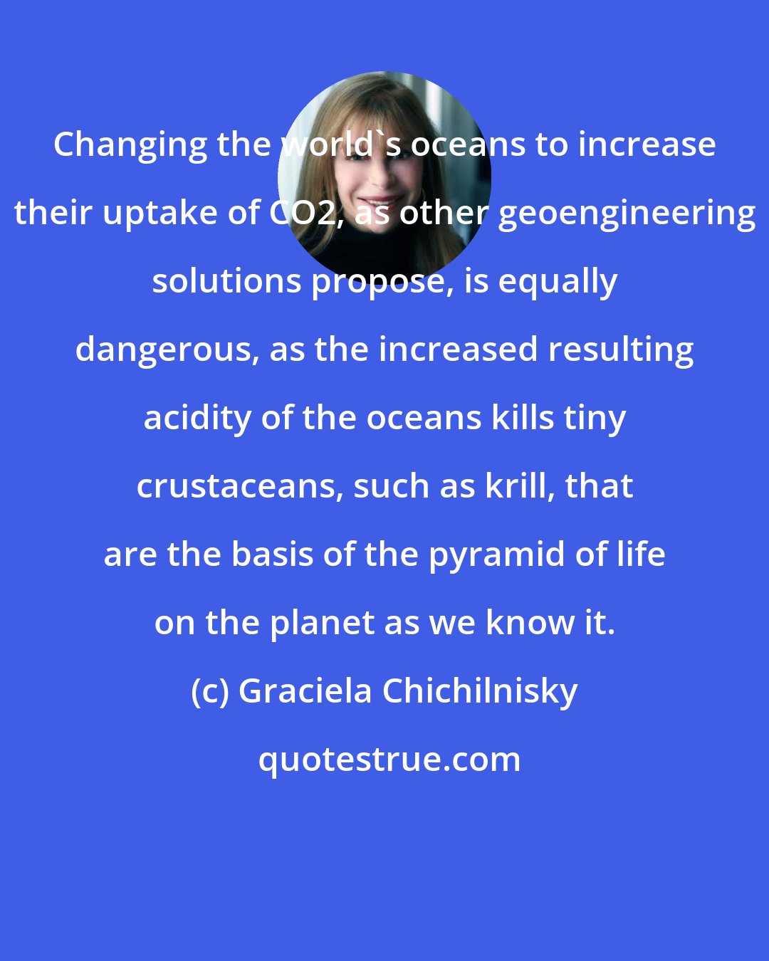 Graciela Chichilnisky: Changing the world's oceans to increase their uptake of CO2, as other geoengineering solutions propose, is equally dangerous, as the increased resulting acidity of the oceans kills tiny crustaceans, such as krill, that are the basis of the pyramid of life on the planet as we know it.