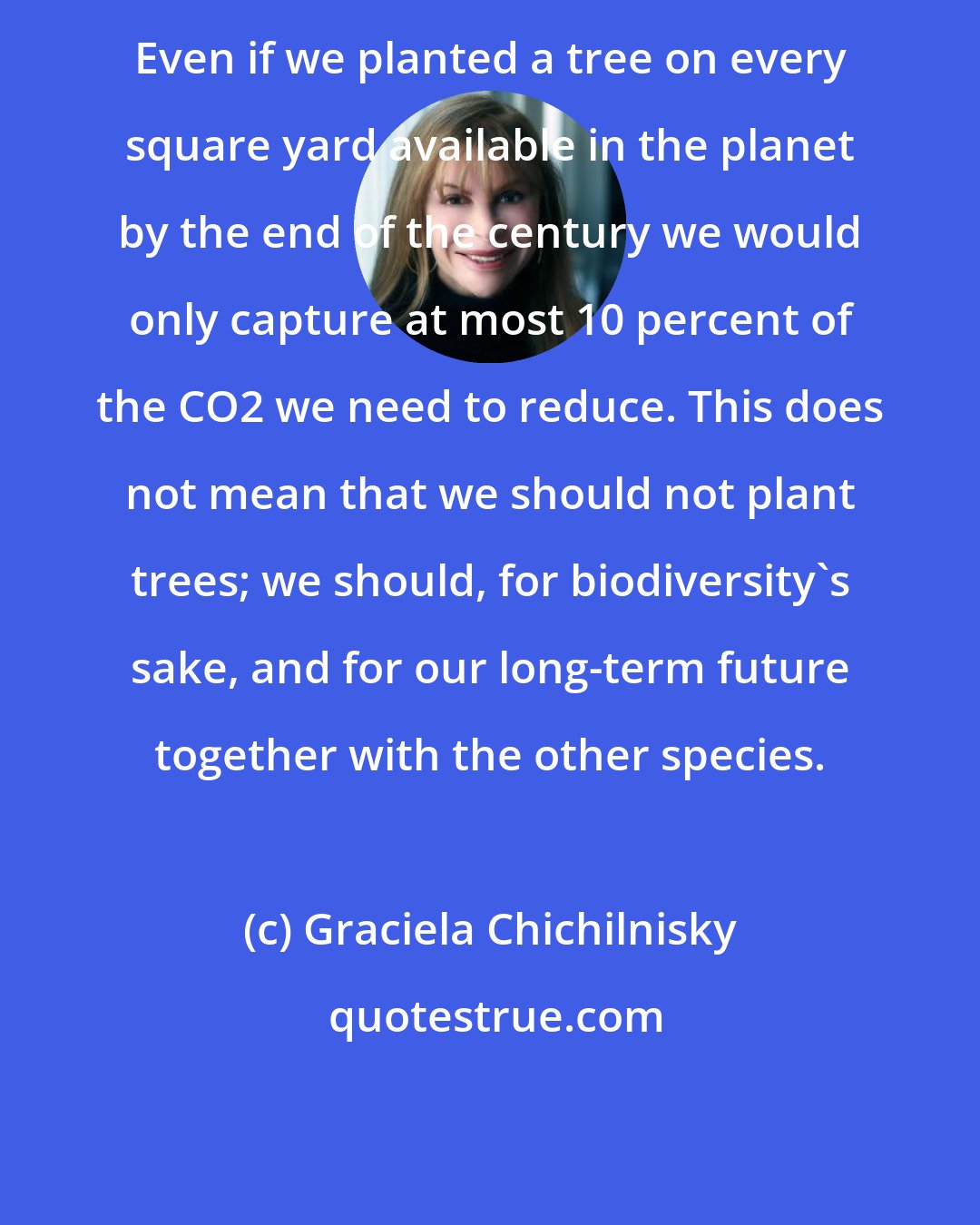 Graciela Chichilnisky: Even if we planted a tree on every square yard available in the planet by the end of the century we would only capture at most 10 percent of the CO2 we need to reduce. This does not mean that we should not plant trees; we should, for biodiversity's sake, and for our long-term future together with the other species.