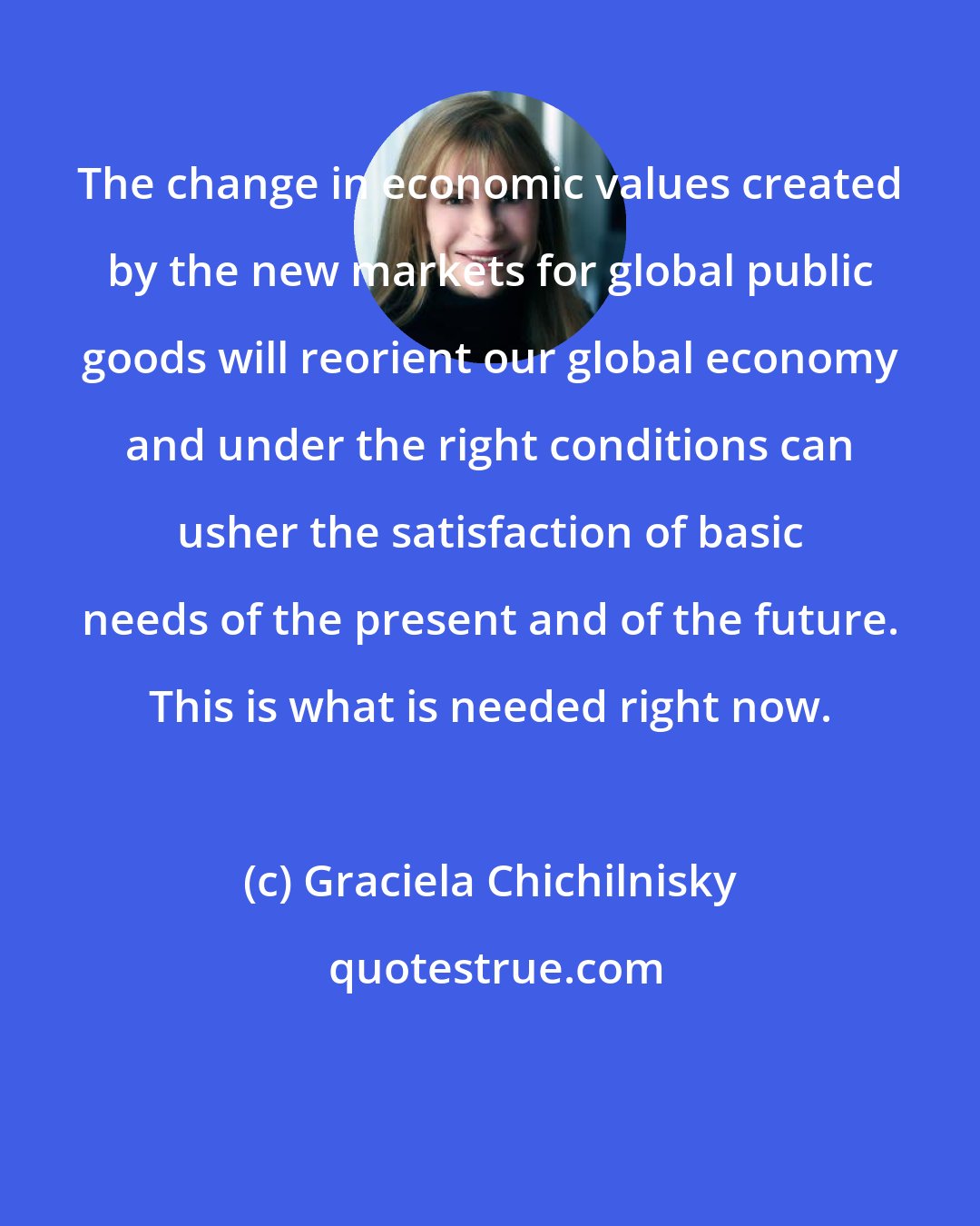 Graciela Chichilnisky: The change in economic values created by the new markets for global public goods will reorient our global economy and under the right conditions can usher the satisfaction of basic needs of the present and of the future. This is what is needed right now.