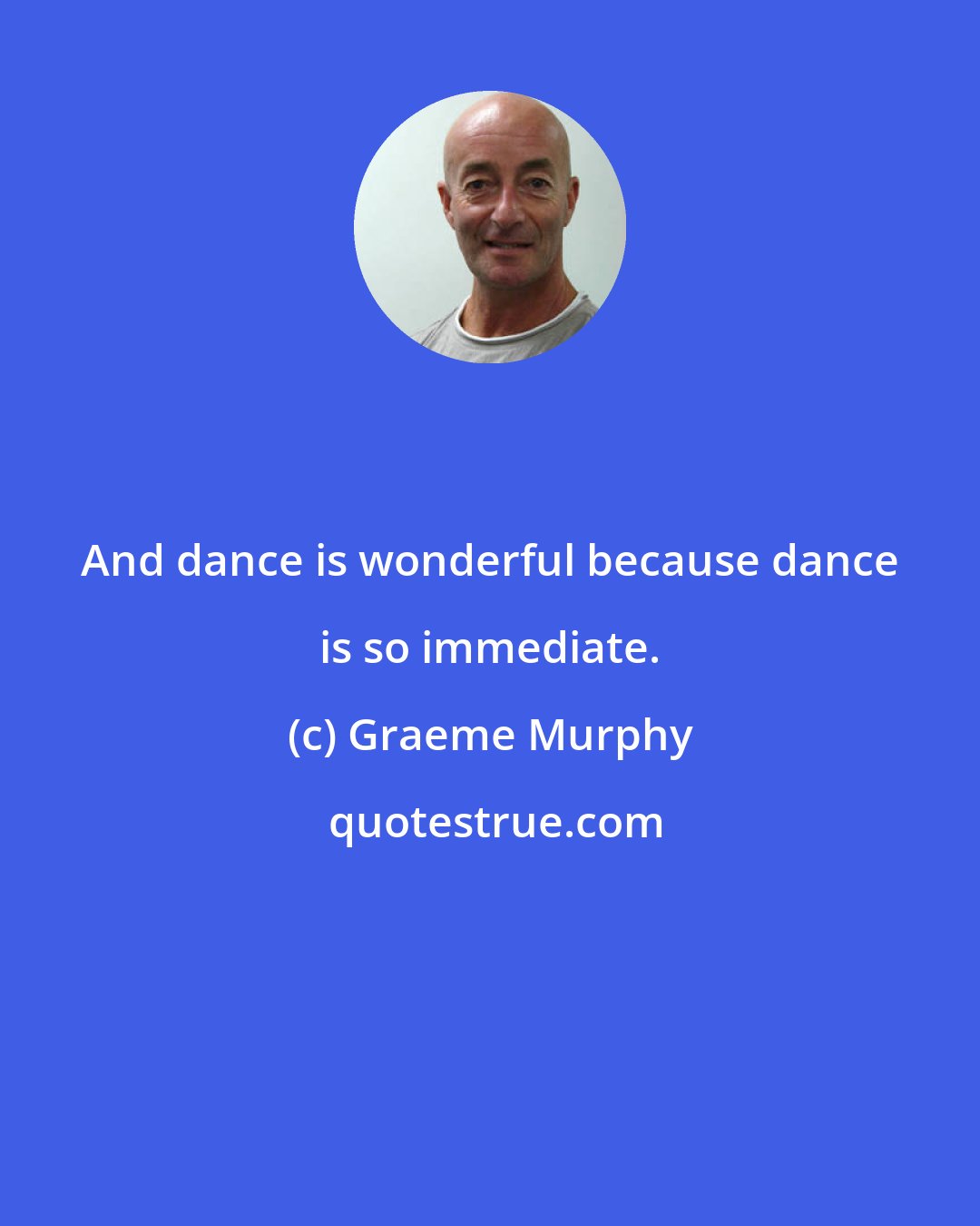 Graeme Murphy: And dance is wonderful because dance is so immediate.